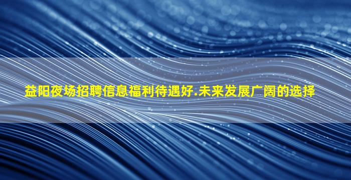 益阳夜场招聘信息福利待遇好.未来发展广阔的选择